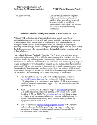 Differentiated Instruction and
Implications for UDL Implementation NCAC Effective Classroom Practices
Page 16
NS.9-23-03.DI.7
The Locker Problem. Consider background knowledge for
students entering this mathematical
problem. What range of supports could
be made available to provide the
informational knowledge so that students
can focus on the problem solving
component?
Recommendations for Implementation at the Classroom Level
Although UDL applications of differentiated instruction already exist, they are
admittedly hard to come by. Even with such models available, teachers face challenges
in implementing them: the challenges of shifting away from traditional views of
intelligence and traditional reliance on print media, the challenge of acquiring and
mastering new technology, and the challenge of garnering support from the school system.
The following sections offer recommendations that can help teachers overcome each one
of these challenges.
Learn about Universal Design for Learning. The first and most basic step toward
successfully implementing UDL is self-education. Although UDL has been more than a
decade in the making, it is an approach that challenges many traditional educational
perspectives and practices. Before teachers can implement UDL effectively, they may need
to learn a different way of looking at their students and the materials that they use in the
classroom. CAST has been working to disseminate UDL widely, and, consistent with the
framework itself, have developed multiple avenues (direct and indirect, self-driven and
trainer-taught, through text, speech, and interactive activities) through which individuals
can learn about UDL and develop the skills necessary to put it into practice.
• Visit the CAST web site. The CAST web site devotes a large section to
Universal Design for Learning. Here visitors will find an articulation of
UDL, discussions of its core concepts, descriptions of UDL research projects,
a listing of tools and resources that support UDL, and ideas and examples for
implementing UDL.
• Read CAST publications. CAST has a range of publications highlighting
UDL and UDL practice, including Teaching Every Student in the Digital
Age (Rose & Meyer, 2002). The companion web site to the book provides
an evolving set of resources and classroom examples, including interactive
activities and an online community where visitors can ask questions and
engage in discussion about UDL.
• Enroll in an institute. Professional development institutes by CAST teach
professionals about the challenges of improving access to and progress
participation in the general education curriculum and how to make the
curriculum accessible for all learners.
 