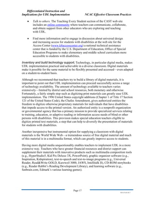 Differentiated Instruction and
Implications for UDL Implementation NCAC Effective Classroom Practices
Page 17
NS.9-23-03.DI.7
• Talk to others. The Teaching Every Student section of the CAST web site
includes an online community where teachers can communicate, collaborate,
and obtain support from other educators who are exploring and teaching
with UDL.
• Find more information and to engage in discussion about universal design
and increasing access for students with disabilities at the web site for the
Access Center (www.k8accesscenter.org) a national technical assistance
center that is funded by the U.S. Department of Education, Office of Special
Education Programs to make elementary and middle school curriculum more
accessible to students with disabilities.
Inventory and build technology support. Technology, in particular digital media, makes
UDL implementation practical and achievable in a diverse classroom. Digital materials
make it possible for the same material to be flexibly presented and accessed—even adapted
on a student-to-student basis.
Although we recommend that teachers try to build a library of digital materials, it is
important to point out that UDL implementation can proceed successfully across a range
of technology availability. The amount of technology available to teachers varies
extensively—limited by district and school resources, both monetary and otherwise.
Fortunately, a fairly simple step such as digitizing print materials can greatly ease UDL
implementation. The 1996 United States copyright additions (Chapter 1 of Title 17 Section
121 of the United States Code), the Chafee Amendment, gives authorized entities the
freedom to digitize otherwise proprietary materials for individuals that have disabilities
that impede access to the printed version. An authorized entity is a nonprofit organization
or governmental agency that has a primary mission to provide specialized services relating
to training, education, or adaptive reading or information access needs of blind or other
persons with disabilities. This provision makes special education teachers eligible to
digitize printed text materials, a step that can help to diversify the presentation of materials
for students with disabilities.
Another inexpensive but instrumental option for supplying a classroom with digital
materials is the World Wide Web—a tremendous source of free digital material and much
of this material is in a multimedia format, which can greatly improve access to students.
Having more digital media unquestionably enables teachers to implement UDL in a more
extensive way. Teachers who have greater financial resources and district support can
supplement their materials with innovative products such as multimedia composition tools
(e.g., HyperStudio5, Kid Pix Deluxe 3X, PowerPoint), graphic organizer software (e.g.,
Inspiration, Kidspiration), text-to-speech and text-to-image programs (e.g., Universal
Reader, Read&Write GOLD, Kurzweil 3000, JAWS, Intellitalk II), CD-ROM storybooks
(e.g., Reader Rabbit’s Reading Development Library), and learning software (e.g.,
funbrain.com, Edmark’s various learning games).
 