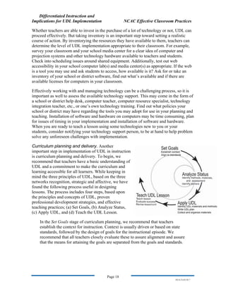 Differentiated Instruction and
Implications for UDL Implementation NCAC Effective Classroom Practices
Page 18
NS.9-23-03.DI.7
Whether teachers are able to invest in the purchase of a lot of technology or not, UDL can
proceed effectively. But taking inventory is an important step toward setting a realistic
course of action. By inventorying the resources they have available to them, teachers can
determine the level of UDL implementation appropriate to their classroom. For example,
survey your classroom and your school media center for a clear idea of computer and
projection systems and other technology hardware available to teachers and students.
Check into scheduling issues around shared equipment. Additionally, test out web
accessibility in your school computer lab(s) and media center(s) as appropriate. If the web
is a tool you may use and ask students to access, how available is it? Ask for or take an
inventory of your school or district software, find out what’s available and if there are
available licenses for computers in your classroom.
Effectively working with and managing technology can be a challenging process, so it is
important as well to assess the available technology support. This may come in the form of
a school or district help desk, computer teacher, computer resource specialist, technology
integration teacher, etc., or one’s own technology training. Find out what policies your
school or district may have regarding the tools you may adopt for use in your planning and
teaching. Installation of software and hardware on computers may be time consuming, plan
for issues of timing in your implementation and installation of software and hardware.
When you are ready to teach a lesson using some technologies new to you or your
students, consider notifying your technology support person, to be at hand to help problem
solve any unforeseen challenges with implementation.
Curriculum planning and delivery. Another
important step in implementation of UDL in instruction
is curriculum planning and delivery. To begin, we
recommend that teachers have a basic understanding of
UDL and a commitment to make the curriculum and
learning accessible for all learners. While keeping in
mind the three principles of UDL, based on the three
networks recognition, strategic and affective, we have
found the following process useful in designing
lessons. The process includes four steps, based u
the principles and concepts of UDL, proven
professional development strategies, and effecti
teaching practices; (a) Set Goals, (b) Analyze Status,
(c) Apply UDL, and (d) Teach the UDL
pon
ve
Lesson.
In the Set Goals stage of curriculum planning, we recommend that teachers
establish the context for instruction. Context is usually driven or based on state
standards, followed by the design of goals for the instructional episode. We
recommend that all teachers closely evaluate these to assure alignment and assure
that the means for attaining the goals are separated from the goals and standards.
 