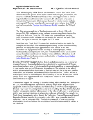 Differentiated Instruction and
Implications for UDL Implementation NCAC Effective Classroom Practices
Page 19
NS.9-23-03.DI.7
Next, when designing a UDL lesson, teachers should Analyze the Current Status
of the instructional episode. What are the current methodologies, assessments, and
materials used to teach the lesson? Analyze these teaching procedures in relation
to potential barriers of learners in the classroom. Do all students have access to
the materials? Are students able to express themselves with the current methods
and materials? There are a number of resources and tools available from CAST to
analyze lessons in the Planning for All Learners Toolkit located on the TES web
site.
The third recommended step of the planning process is to Apply UDL to the
Lesson/Unit. This includes the goals, methods, assessments and materials used to
implement the lesson. Create the UDL lesson plan, grounded in the learning
goals, classroom profile, methods and assessment, and materials and tools. Then,
collect and organize materials that support the UDL lesson.
In the final step, Teach the UDL Lesson/Unit, minimize barriers and realize the
strengths and challenges each student brings to learning, rely on effective teaching
practices, and apply challenges appropriate for each learner. In this way,
instructors can engage more students and help all students progress. When
teaching and evaluating students work, also evaluate and revise the lesson/unit to
assure student access and success. You may obtain additional information about
designing UDL methods, assessments, and materials, in Teaching Every Student
in the Digital Age, Chapter 4.
Secure administrative support. School districts and administrations can be powerful
sources of support—financial and otherwise. Administrative commitment to UDL can
strengthen a teacher’s sense of mission and self-satisfaction and lead to important funding.
A case in point is the town of Gloucester, Massachusetts. The principal for the school
system is so convinced of the importance of digitized materials that he has set a mandate
that teachers use only those textbooks that have a digitized version. Teachers will use a
text-to-speech reader to further improve the accessibility of the text. Clearly, this kind of
change would have happened much more slowly in the absence of such tremendous
administrator-level support.
Administrator support can also help to facilitate funding, which although not a prerequisite
for UDL, can create important opportunities. Funding might enable the purchase of
equipment, professional development, and the launching of new UDL teaching projects.
Districts vary widely concerning the types and level of funding that they offer teachers, but
teachers who can convince their administrators of the value of UDL may be able to secure
district-level grants, professional development awards, and sabbaticals. For example, in a
North Shore Massachusetts school district, the Technology Program Manager and Special
Education Director teamed with two teachers using UDL, were awarded a state-level
technology grant to implement UDL. This is just one example of how support at the
administrative level can facilitate the acquisition of materials that support UDL efforts in
the classroom.
 
