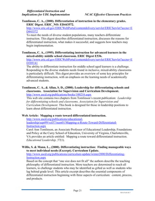 Differentiated Instruction and
Implications for UDL Implementation NCAC Effective Classroom Practices
Page 21
NS.9-23-03.DI.7
Tomlinson, C. A., (2000). Differentiation of instruction in the elementary grades.
ERIC Digest. ERIC_NO: ED443572.
http://www.eric.ed.gov/ERICWebPortal/contentdelivery/servlet/ERICServlet?accno=E
D443572
To meet the needs of diverse student populations, many teachers differentiate
instruction. This digest describes differentiated instruction, discusses the reasons for
differentiated instruction, what makes it successful, and suggests how teachers may
begin implementation.
Tomlinson, C. A., (1995). Differentiating instruction for advanced learners in the
mixed-ability middle school classroom. ERIC Digest E536.
http://www.eric.ed.gov/ERICWebPortal/contentdelivery/servlet/ERICServlet?accno=E
D389141
The ability to differentiate instruction for middle school aged learners is a challenge.
Responding to the diverse students needs found in inclusive, mixed-ability classrooms
is particularly difficult. This digest provides an overview of some key principles for
differentiating instruction, with an emphasis on the learning needs of academically
advanced students.
Tomlinson, C. A., & Allan, S. D., (2000). Leadership for differentiating schools and
classrooms. Association for Supervision and Curriculum Development.
http://www.ascd.org/publications/books/100216.aspx
This web site contains two chapters from Tomlinson’s recent publication: Leadership
for differentiating schools and classrooms, Association for Supervision and
Curriculum Development. This book is designed for those in leadership positions to
learn about differentiated instruction.
Web Article: Mapping a route toward differentiated instruction.
http://www.ascd.org/publications/educational-
leadership/sept99/vol57/num01/Mapping-a-Route-Toward-Differentiated-
Instruction.aspx
Carol Ann Tomlinson, an Associate Professor of Educational Leadership, Foundations
and Policy at the Curry School of Education, University of Virginia, Charlottesville,
VA provides an article entitled: Mapping a route toward differentiated instruction.
Educational Leadership, 57(1).
Willis, S. & Mann, L., (2000). Differentiating instruction: Finding manageable ways
to meet individual needs (Excerpt). Curriculum Update.
http://www.ascd.org/publications/curriculum-update/winter2000/Differentiating-
Instruction.aspx
Based on the concept that “one size does not fit all” the authors describe the teaching
philosophy of differentiated instruction. More teachers are determined to reach all
learners, to challenge students who may be identified as gifted as well as students who
lag behind grade level. This article excerpt describes the essential components of
differentiated instruction beginning with three aspects of curriculum: content, process,
and products.
 