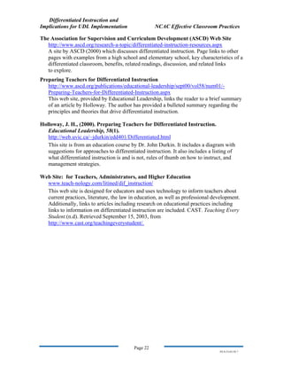 Differentiated Instruction and
Implications for UDL Implementation NCAC Effective Classroom Practices
Page 22
NS.9-23-03.DI.7
The Association for Supervision and Curriculum Development (ASCD) Web Site
http://www.ascd.org/research-a-topic/differentiated-instruction-resources.aspx
A site by ASCD (2000) which discusses differentiated instruction. Page links to other
pages with examples from a high school and elementary school, key characteristics of a
differentiated classroom, benefits, related readings, discussion, and related links
to explore.
Preparing Teachers for Differentiated Instruction
http://www.ascd.org/publications/educational-leadership/sept00/vol58/num01/-
Preparing-Teachers-for-Differentiated-Instruction.aspx
This web site, provided by Educational Leadership, links the reader to a brief summary
of an article by Holloway. The author has provided a bulleted summary regarding the
principles and theories that drive differentiated instruction.
Holloway, J. H., (2000). Preparing Teachers for Differentiated Instruction.
Educational Leadership, 58(1).
http://web.uvic.ca/~jdurkin/edd401/Differentiated.html
This site is from an education course by Dr. John Durkin. It includes a diagram with
suggestions for approaches to differentiated instruction. It also includes a listing of
what differentiated instruction is and is not, rules of thumb on how to instruct, and
management strategies.
Web Site: for Teachers, Administrators, and Higher Education
www.teach-nology.com/litined/dif_instruction/
This web site is designed for educators and uses technology to inform teachers about
current practices, literature, the law in education, as well as professional development.
Additionally, links to articles including research on educational practices including
links to information on differentiated instruction are included. CAST. Teaching Every
Student.(n.d). Retrieved September 15, 2003, from
http://www.cast.org/teachingeverystudent/.
 
