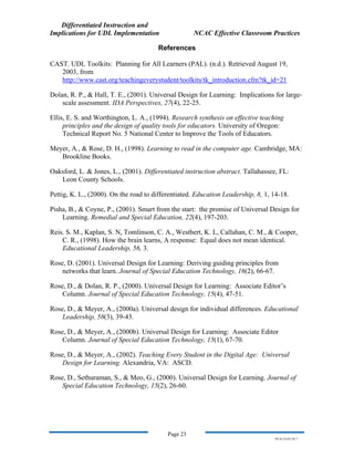 Differentiated Instruction and
Implications for UDL Implementation NCAC Effective Classroom Practices
Page 23
NS.9-23-03.DI.7
References
CAST. UDL Toolkits: Planning for All Learners (PAL). (n.d.). Retrieved August 19,
2003, from
http://www.cast.org/teachingeverystudent/toolkits/tk_introduction.cfm?tk_id=21
Dolan, R. P., & Hall, T. E., (2001). Universal Design for Learning: Implications for large-
scale assessment. IDA Perspectives, 27(4), 22-25.
Ellis, E. S. and Worthington, L. A., (1994). Research synthesis on effective teaching
principles and the design of quality tools for educators. University of Oregon:
Technical Report No. 5 National Center to Improve the Tools of Educators.
Meyer, A., & Rose, D. H., (1998). Learning to read in the computer age. Cambridge, MA:
Brookline Books.
Oaksford, L. & Jones, L., (2001). Differentiated instruction abstract. Tallahassee, FL:
Leon County Schools.
Pettig, K. L., (2000). On the road to differentiated. Education Leadership, 8, 1, 14-18.
Pisha, B., & Coyne, P., (2001). Smart from the start: the promise of Universal Design for
Learning. Remedial and Special Education, 22(4), 197-203.
Reis. S. M., Kaplan, S. N, Tomlinson, C. A., Westbert, K. L, Callahan, C. M., & Cooper,
C. R., (1998). How the brain learns, A response: Equal does not mean identical.
Educational Leadership, 56, 3.
Rose, D. (2001). Universal Design for Learning: Deriving guiding principles from
networks that learn. Journal of Special Education Technology, 16(2), 66-67.
Rose, D., & Dolan, R. P., (2000). Universal Design for Learning: Associate Editor’s
Column. Journal of Special Education Technology, 15(4), 47-51.
Rose, D., & Meyer, A., (2000a). Universal design for individual differences. Educational
Leadership, 58(3), 39-43.
Rose, D., & Meyer, A., (2000b). Universal Design for Learning: Associate Editor
Column. Journal of Special Education Technology, 15(1), 67-70.
Rose, D., & Meyer, A., (2002). Teaching Every Student in the Digital Age: Universal
Design for Learning. Alexandria, VA: ASCD.
Rose, D., Sethuraman, S., & Meo, G., (2000). Universal Design for Learning. Journal of
Special Education Technology, 15(2), 26-60.
 