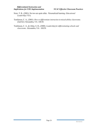 Differentiated Instruction and
Implications for UDL Implementation NCAC Effective Classroom Practices
Page 24
NS.9-23-03.DI.7
Sizer, T. R., (2001). No two are quite alike: Personalized learning. Educational
Leadership 57(1).
Tomlinson, C. A., (2001). How to differentiate instruction in mixed-ability classrooms.
(2nd Ed.) Alexandria, VA: ASCD.
Tomlinson, C. A., & Allan, S. D., (2000). Leadership for differentiating schools and
classrooms. Alexandria, VA: ASCD.
 