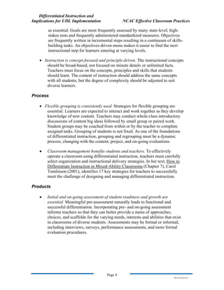 Differentiated Instruction and
Implications for UDL Implementation NCAC Effective Classroom Practices
Page 4
NS.9-23-03.DI.7
as essential. Goals are most frequently assessed by many state-level, high-
stakes tests and frequently administered standardized measures. Objectives
are frequently written in incremental steps resulting in a continuum of skills-
building tasks. An objectives-driven menu makes it easier to find the next
instructional step for learners entering at varying levels.
• Instruction is concept-focused and principle-driven. The instructional concepts
should be broad-based, not focused on minute details or unlimited facts.
Teachers must focus on the concepts, principles and skills that students
should learn. The content of instruction should address the same concepts
with all students, but the degree of complexity should be adjusted to suit
diverse learners.
Process
• Flexible grouping is consistently used. Strategies for flexible grouping are
essential. Learners are expected to interact and work together as they develop
knowledge of new content. Teachers may conduct whole-class introductory
discussions of content big ideas followed by small group or paired work.
Student groups may be coached from within or by the teacher to complete
assigned tasks. Grouping of students is not fixed. As one of the foundations
of differentiated instruction, grouping and regrouping must be a dynamic
process, changing with the content, project, and on-going evaluations.
• Classroom management benefits students and teachers. To effectively
operate a classroom using differentiated instruction, teachers must carefully
select organization and instructional delivery strategies. In her text, How to
Differentiate Instruction in Mixed-Ability Classrooms (Chapter 7), Carol
Tomlinson (2001), identifies 17 key strategies for teachers to successfully
meet the challenge of designing and managing differentiated instruction.
Products
• Initial and on-going assessment of student readiness and growth are
essential. Meaningful pre-assessment naturally leads to functional and
successful differentiation. Incorporating pre- and on-going assessment
informs teachers so that they can better provide a menu of approaches,
choices, and scaffolds for the varying needs, interests and abilities that exist
in classrooms of diverse students. Assessments may be formal or informal,
including interviews, surveys, performance assessments, and more formal
evaluation procedures.
 