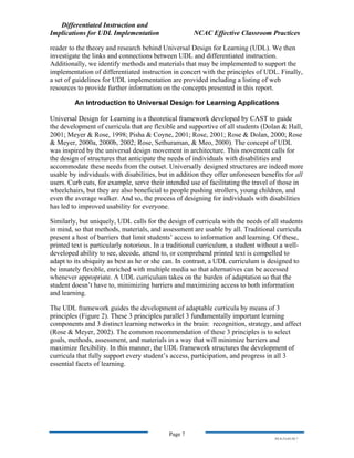 Differentiated Instruction and
Implications for UDL Implementation NCAC Effective Classroom Practices
Page 7
NS.9-23-03.DI.7
reader to the theory and research behind Universal Design for Learning (UDL). We then
investigate the links and connections between UDL and differentiated instruction.
Additionally, we identify methods and materials that may be implemented to support the
implementation of differentiated instruction in concert with the principles of UDL. Finally,
a set of guidelines for UDL implementation are provided including a listing of web
resources to provide further information on the concepts presented in this report.
An Introduction to Universal Design for Learning Applications
Universal Design for Learning is a theoretical framework developed by CAST to guide
the development of curricula that are flexible and supportive of all students (Dolan & Hall,
2001; Meyer & Rose, 1998; Pisha & Coyne, 2001; Rose, 2001; Rose & Dolan, 2000; Rose
& Meyer, 2000a, 2000b, 2002; Rose, Sethuraman, & Meo, 2000). The concept of UDL
was inspired by the universal design movement in architecture. This movement calls for
the design of structures that anticipate the needs of individuals with disabilities and
accommodate these needs from the outset. Universally designed structures are indeed more
usable by individuals with disabilities, but in addition they offer unforeseen benefits for all
users. Curb cuts, for example, serve their intended use of facilitating the travel of those in
wheelchairs, but they are also beneficial to people pushing strollers, young children, and
even the average walker. And so, the process of designing for individuals with disabilities
has led to improved usability for everyone.
Similarly, but uniquely, UDL calls for the design of curricula with the needs of all students
in mind, so that methods, materials, and assessment are usable by all. Traditional curricula
present a host of barriers that limit students’ access to information and learning. Of these,
printed text is particularly notorious. In a traditional curriculum, a student without a well-
developed ability to see, decode, attend to, or comprehend printed text is compelled to
adapt to its ubiquity as best as he or she can. In contrast, a UDL curriculum is designed to
be innately flexible, enriched with multiple media so that alternatives can be accessed
whenever appropriate. A UDL curriculum takes on the burden of adaptation so that the
student doesn’t have to, minimizing barriers and maximizing access to both information
and learning.
The UDL framework guides the development of adaptable curricula by means of 3
principles (Figure 2). These 3 principles parallel 3 fundamentally important learning
components and 3 distinct learning networks in the brain: recognition, strategy, and affect
(Rose & Meyer, 2002). The common recommendation of these 3 principles is to select
goals, methods, assessment, and materials in a way that will minimize barriers and
maximize flexibility. In this manner, the UDL framework structures the development of
curricula that fully support every student’s access, participation, and progress in all 3
essential facets of learning.
 