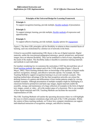 Differentiated Instruction and
Implications for UDL Implementation NCAC Effective Classroom Practices
Page 8
NS.9-23-03.DI.7
Principles of the Universal Design for Learning Framework
Principle 1:
To support recognition learning, provide multiple, flexible methods of presentation
Principle 2:
To support strategic learning, provide multiple, flexible methods of expression and
apprenticeship.
Principle 3:
To support affective learning, provide multiple, flexible options for engagement.
Figure 2. The three UDL principles call for flexibility in relation to three essential facets of
learning, each one orchestrated by a distinct set of networks in the brain.
Critical to successfully implementing UDL theory is the use of digital materials. Digital
materials, unlike the conventional pedagogical mainstays, speech, printed text, and printed
images, have an inherent flexibility. They can be modified in a host of ways, depending on
the needs of the student. This flexibility makes it feasible to customize learning materials
and methods to each individual.
For teachers wondering how to customize the curriculum, CAST has devised three sets of
broad teaching methods that support each of the 3 UDL principles (Figure 3, Rose &
Meyer, 2002). These teaching methods draw on knowledge of the qualities of digital media
and how recognition, strategic, and affective networks operate. For example, the first
Teaching Method to support recognition learning is to provide multiple examples. This
teaching method takes advantage of the fact that recognition networks can extract the
defining features of a pattern and differentiate it from similar patterns simply by viewing
multiple examples. Although presentation of multiple examples might be challenging in a
classroom limited to printed text and hard copy images, digital materials enable the
assembly, storage, and maintenance of a large collection of examples in the form of digital
text, images, sound, or video—all in the modest space of a classroom. This is one example
of how digital materials and UDL Teaching Methods can facilitate the successful
implementation of UDL.
The UDL Teaching Methods will anchor the upcoming discussion where we will highlight
the ways in which computer simulations align with each of the 3 UDL principles. Within
the context of these teaching methods, we’ll show how computer simulations can support
individualized instruction of recognition, strategic, and affective learning.
 