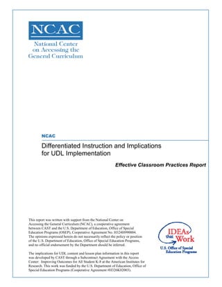 NCAC
Differentiated Instruction and Implications
for UDL Implementation
Effective Classroom Practices Report
This report was written with support from the National Center on
Accessing the General Curriculum (NCAC), a cooperative agreement
between CAST and the U.S. Department of Education, Office of Special
Education Programs (OSEP), Cooperative Agreement No. H324H990004.
The opinions expressed herein do not necessarily reflect the policy or position
of the U.S. Department of Education, Office of Special Education Programs,
and no official endorsement by the Department should be inferred.
The implications for UDL content and lesson plan information in this report
was developed by CAST through a Subcontract Agreement with the Access
Center: Improving Outcomes for All Student K-8 at the American Institutes for
Research. This work was funded by the U.S. Department of Education, Office of
Special Education Programs (Cooperative Agreement #H326K02003).
 
