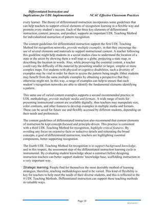 Differentiated Instruction and
Implications for UDL Implementation NCAC Effective Classroom Practices
Page 10
NS.9-23-03.DI.7
every learner. The theory of differentiated instruction incorporates some guidelines that
can help teachers to support critical elements of recognition learning in a flexible way and
promote every student’s success. Each of the three key elements of differentiated
instruction, content, process, and product, supports an important UDL Teaching Method
for individualized instruction of pattern recognition.
The content guidelines for differentiated instruction support the first UDL Teaching
Method for recognition networks, provide multiple examples, in that they encourage the
use of several elements and materials to support instructional content. A teacher following
this guideline might help students in a social studies class to understand the location of a
state in the union by showing them a wall map or a globe, projecting a state map, or
describing the location in words. Also, while preserving the essential content, a teacher
could vary the difficulty of the material by presenting smaller or larger, simpler or more
complex maps. For students with physical or cognitive disabilities, such a diversity of
examples may be vital in order for them to access the pattern being taught. Other students
may benefit from the same multiple examples by obtaining a perspective that they
otherwise might not. In this way, a range of examples can help to ensure that each
student’s recognition networks are able to identify the fundamental elements identifying
a pattern.
This same use of varied content examples supports a second recommended practice in
UDL methodology, provide multiple media and formats. A wide range of tools for
presenting instructional content are available digitally, thus teachers may manipulate size,
color contrasts, and other features to develop examples in multiple media and formats.
These can be saved for future use and flexibly accessed by different students, depending on
their needs and preferences.
The content guidelines of differentiated instruction also recommend that content elements
of instruction be kept concept-focused and principle-driven. This practice is consistent
with a third UDL Teaching Method for recognition, highlight critical features. By
avoiding any focus on extensive facts or seductive details and reiterating the broad
concepts, a goal of differentiated instruction, teachers are highlighting essential
components, better supporting recognition.
The fourth UDL Teaching Method for recognition is to support background knowledge,
and in this respect, the assessment step of the differentiated instruction learning cycle is
instrumental. By evaluating student knowledge about a construct before designing
instruction teachers can better support students’ knowledge base, scaffolding instruction in
a very important way.
Strategic learning. People find for themselves the most desirable method of learning
strategies; therefore, teaching methodologies need to be varied. This kind of flexibility is
key for teachers to help meet the needs of their diverse students, and this is reflected in the
4 UDL Teaching Methods. Differentiated instruction can support these teaching methods
in valuable ways.
 