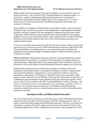 Differentiated Instruction and
Implications for UDL Implementation NCAC Effective Classroom Practices
Page 11
NS.9-23-03.DI.7
Differentiated instruction recognizes the need for students to receive flexible models of
skilled performance, one of the four UDL Teaching Methods for strategic learning. As
noted above, teachers implementing differentiated instruction are encouraged to
demonstrate information and skills multiple times and at varying levels. As a result,
learners enter the instructional episode with different approaches, knowledge, and
strategies for learning.
When students are engaged in initial learning on novel tasks or skills, supported practice
should be used to ensure success and eventual independence. Supported practice enables
students to split up a complex skill into manageable components and fully master these
components. Differentiated instruction promotes this teaching method by encouraging
students to be active and responsible learners, and by asking teachers to respect individual
differences and scaffold students as they move from initial learning to practiced, less
supported skills mastery.
In order to successfully demonstrate the skills that they have learned, students need flexible
opportunities for demonstrating skill. Differentiated instruction directly supports this UDL
Teaching Method by reminding teachers to vary requirements and expectations for
learning and expressing knowledge, including the degree of difficulty and the means of
evaluation or scoring.
Affective learning. Differentiated instruction and UDL Teaching Methods bear another
important point of convergence: recognition of the importance of engaging learners in
instructional tasks. Supporting affective learning through flexible instruction is the third
principle of UDL and an objective that differentiated instruction supports very effectively.
Differentiated instruction theory reinforces the importance of effective classroom
management and reminds teachers of meeting the challenges of effective organizational
and instructional practices. Engagement is a vital component of effective classroom
management, organization, and instruction. Therefore teachers are encouraged to offer
choices of tools, adjust the level of difficulty of the material, and provide varying levels of
scaffolding to gain and maintain learner attention during the instructional episode. These
practices bear much in common with UDL Teaching Methods for affective learning: offer
choices of content and tools, provide adjustable levels of challenge, and offer a choice of
learning context. By providing varying levels of scaffolding when differentiating
instruction, students have access to varied learning contexts as well as choices about their
learning environment.
Examples of UDL and Differentiated Instruction
The focus of the previous sections was to describe ways in which differentiated instruction
supports the three principles of UDL and aligns with UDL teaching practices. Here, we
present actual lesson plans employing differentiated instruction. The first is a product of a
school that is working with CAST, and the second is from work outside of CAST. Each
exemplifies applications of UDL in differentiated instruction. In the example from CAST,
 