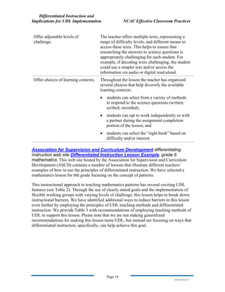 Differentiated Instruction and
Implications for UDL Implementation NCAC Effective Classroom Practices
Page 14
NS.9-23-03.DI.7
Offer adjustable levels of
challenge.
The teacher offers multiple texts, representing a
range of difficulty levels, and different means to
access these texts. This helps to ensure that
researching the answers to science questions is
appropriately challenging for each student. For
example, if decoding were challenging, the student
could use a simpler text and/or access the
information via audio or digital read-aloud.
Offer choices of learning contexts. Throughout the lesson the teacher has organized
several choices that help diversify the available
learning contexts:
• students can select from a variety of methods
to respond to the science questions (written,
scribed, recorded),
• students can opt to work independently or with
a partner during the assignment completion
portion of the lesson, and
• students can select the “right book” based on
difficulty and/or interest.
Association for Supervision and Curriculum Development differentiating
instruction web site Differentiated Instruction Lesson Example, grade 6
mathematics. This web site hosted by the Association for Supervision and Curriculum
Development (ASCD) contains a number of lessons that illustrate different teachers’
examples of how to use the principles of differentiated instruction. We have selected a
mathematics lesson for 6th grade focusing on the concept of patterns.
This instructional approach to teaching mathematics patterns has several exciting UDL
features (see Table 2). Through the use of clearly stated goals and the implementation of
flexible working groups with varying levels of challenge, this lesson helps to break down
instructional barriers. We have identified additional ways to reduce barriers in this lesson
even further by employing the principles of UDL teaching methods and differentiated
instruction. We provide Table 3 with recommendations of employing teaching methods of
UDL to support this lesson. Please note that we are not making generalized
recommendations for making this lesson more UDL, but instead are focusing on ways that
differentiated instruction, specifically, can help achieve this goal.
 