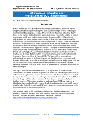 Differentiated Instruction and
Implications for UDL Implementation NCAC Effective Classroom Practices
Page 2
NS.9-23-03.DI.7
Differentiated Instruction and
Implications for UDL Implementation
By Tracey Hall, Nicole Strangman, and Anne Meyer
Introduction
Not all students are alike. Based on this knowledge, differentiated instruction applies
an approach to teaching and learning that gives students multiple options for taking in
information and making sense of ideas. Differentiated instruction is a teaching theory
based on the premise that instructional approaches should vary and be adapted in relation
to individual and diverse students in classrooms (Tomlinson, 2001). The model of
differentiated instruction requires teachers to be flexible in their approach to teaching
and adjust the curriculum and presentation of information to learners rather than expecting
students to modify themselves for the curriculum. Many teachers and teacher educators
have recently identified differentiated instruction as a method of helping more students
in diverse classroom settings experience success. This report examines information on the
theory and research behind differentiated instruction and the intersection with Universal
Design for Learning (UDL), a curriculum designed approach to increase flexibility in
teaching and decrease the barriers that frequently limit student access to materials and
learning in classrooms (Rose & Meyer, 2002). We begin with an introduction to
differentiated instruction by defining the construct, then identifying components and
features; additionally, we provide a sampling of applications. Next, we introduce UDL and
the linkages with differentiated instruction both in theory and with specific lesson
examples. The report concludes with a listing of web resources for further information and
explicit examples.
This report on differentiated instruction and UDL begins with an introduction to
differentiated instruction in which we provide the definition, a sampling of considerations
and curriculum applications, and research evidence for effectiveness. The second part of
the paper, the discussion moves to UDL applications of differentiated instruction. UDL is a
theoretical approach that is based on research from the neurosciences and effective
teaching practices. This portion develops an understanding of UDL and proceeds to
identify the theoretical and teacher practice levels. Our document concludes with general
guidelines for the implementation of UDL and a list of web resources that provide further
information about differentiated instruction.
The literature review in this paper is also available as a stand alone document, with
annotated references. Look for it on the Effective Classrooms Practices page of the
National Center for Accessing the General Curriculum’s web site
http://www.cast.org/publications/ncac/ncac_diffinstruc.html.
 