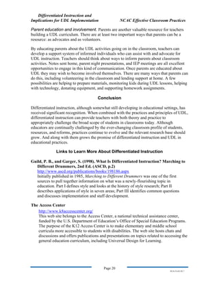Differentiated Instruction and
Implications for UDL Implementation NCAC Effective Classroom Practices
Page 20
NS.9-23-03.DI.7
Parent education and involvement. Parents are another valuable resource for teachers
building a UDL curriculum. There are at least two important ways that parents can be a
resource: as advocates and as volunteers.
By educating parents about the UDL activities going on in the classroom, teachers can
develop a support system of informed individuals who can assist with and advocate for
UDL instruction. Teachers should think about ways to inform parents about classroom
activities. Notes sent home, parent night presentations, and IEP meetings are all excellent
opportunities to engage in this kind of communication. Once parents are educated about
UDL they may wish to become involved themselves. There are many ways that parents can
do this, including volunteering in the classroom and lending support at home. A few
possibilities are helping to prepare materials, monitoring kids during UDL lessons, helping
with technology, donating equipment, and supporting homework assignments.
Conclusion
Differentiated instruction, although somewhat still developing in educational settings, has
received significant recognition. When combined with the practices and principles of UDL,
differentiated instruction can provide teachers with both theory and practice to
appropriately challenge the broad scope of students in classrooms today. Although
educators are continually challenged by the ever-changing classroom profile of students,
resources, and reforms, practices continue to evolve and the relevant research base should
grow. And along with them grows the promise of differentiated instruction and UDL in
educational practices.
Links to Learn More About Differentiated Instruction
Guild, P. B., and Garger, S. (1998). What Is Differentiated Instruction? Marching to
Different Drummers, 2nd Ed. (ASCD, p.2)
http://www.ascd.org/publications/books/198186.aspx
Initially published in 1985, Marching to Different Drummers was one of the first
sources to pull together information on what was a newly-flourishing topic in
education. Part I defines style and looks at the history of style research; Part II
describes applications of style in seven areas; Part III identifies common questions
and discusses implementation and staff development.
The Access Center
http://www.k8accesscenter.org/
This web site belongs to the Access Center, a national technical assistance center,
funded by the U.S. Department of Education’s Office of Special Education Programs.
The purpose of the K12 Access Center is to make elementary and middle school
curricula more accessible to students with disabilities. The web site hosts chats and
discussions and offers publications and presentations on topics related to accessing the
general education curriculum, including Universal Design for Learning.
 