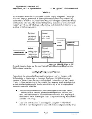 Differentiated Instruction and
Implications for UDL Implementation NCAC Effective Classroom Practices
Page 3
NS.9-23-03.DI.7
Definition
To differentiate instruction is to recognize students’ varying background knowledge,
readiness, language, preferences in learning and interests; and to react responsively.
Differentiated instruction is a process to teaching and learning for students of differing
abilities in the same class. The intent of differentiating instruction is to maximize each
student’s growth and individual success by meeting each student where he or she is and
assisting in the learning process.
Figure 1. Learning Cycle and Decision Factors Used in Planning and Implementing
Differentiated Instruction
Identifying Components/Features
According to the authors of differentiated instruction, several key elements guide
differentiation in the education environment. Tomlinson (2001) identifies three
elements of the curriculum that can be differentiated: Content, Process, and Products
(Figure 1). These are described in the following three sections, which are followed by
several additional guidelines for forming an understanding of and developing ideas
around differentiated instruction.
• Several elements and materials are used to support instructional content.
These include acts, concepts, generalizations or principles, attitudes, and
skills. The variation seen in a differentiated classroom is most frequently in
the manner in which students gain access to important learning. Access to the
content is seen as key.
• Align tasks and objectives to learning goals. Designers of differentiated
instruction view the alignment of tasks with instructional goals and objectives
 