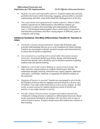 Differentiated Instruction and
Implications for UDL Implementation NCAC Effective Classroom Practices
Page 5
NS.9-23-03.DI.7
• Students are active and responsible explorers. Teachers respect that each task
put before the learner will be interesting, engaging, and accessible to essential
understanding and skills. Each child should feel challenged most of the time.
• Vary expectations and requirements for student responses. Items to which
students respond may be differentiated so that different students can
demonstrate or express their knowledge and understanding in different
ways. A well-designed student product allows varied means of expression
and alternative procedures and offers varying degrees of difficulty, types of
evaluation, and scoring.
Additional Guidelines That Make Differentiation Possible for Teachers to
Attain
• Clarify key concepts and generalizations. Ensure that all learners gain
powerful understandings that can serve as the foundation for future learning.
Teachers are encouraged to identify essential concepts and instructional foci
to ensure that all learners comprehend.
• Use assessment as a teaching tool to extend rather than merely measure
instruction. Assessment should occur before, during, and following the
instructional episode, and it should be used to help pose questions regarding
student needs and optimal learning.
• Emphasize critical and creative thinking as a goal in lesson design. The
tasks, activities, and procedures for students should require that they
understand and apply meaning. Instruction may require supports, additional
motivation, varied tasks, materials, or equipment for different students in
the classroom.
• Engaging all learners is essential. Teachers are encouraged to strive for the
development of lessons that are engaging and motivating for a diverse class
of students. Vary tasks within instruction as well as across students. In other
words, an entire session for students should not consist of all drill and
practice, or any single structure or activity.
• Provide a balance between teacher-assigned and student-selected tasks.
A balanced working structure is optimal in a differentiated classroom. Based
on pre-assessment information, the balance will vary from class-to-class as
well as lesson-to-lesson. Teachers should ensure that students have choices in
their learning.
 