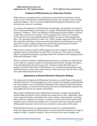 Differentiated Instruction and
Implications for UDL Implementation NCAC Effective Classroom Practices
Page 6
NS.9-23-03.DI.7
Evidence of Effectiveness as a Classroom Practice
Differentiation is recognized to be a compilation of many theories and practices. Based
on this review of the literature of differentiated instruction, the “package” itself is lacking
empirical validation. There is an acknowledged and decided gap in the literature in this
area and future research is warranted.
According to the proponents of differentiation, the principles and guidelines are rooted in
years of educational theory and research. For example, differentiated instruction adopts the
concept of “readiness.” That is, the difficulty of skills taught should be slightly in advance
of the child’s current level of mastery. This is grounded in the work of Lev Vygotsky
(1978), and the zone of proximal development (ZPD), the range at which learning takes
place. The classroom research by Fisher et al., (1980), strongly supports the ZPD concept.
The researchers found that in classrooms where individuals were performing at a level of
about 80% accuracy, students learned more and felt better about themselves and the
subject area under study (Fisher, 1980 in Tomlinson, 2000).
Other practices noted as central to differentiation have been validated in the effective
teaching research conduced from the mid 1980’s to the present. These practices include
effective management procedures, grouping students for instruction, and engaging learners
(Ellis and Worthington, 1994).
While no empirical validation of differentiated instruction as a package was found for this
review, there are a generous number of testimonials and classroom examples that authors
of several publications and web sites provide. Tomlinson reports individual cases of
settings in which the full model of differentiation was very promising and teachers using
differentiation have written about improvements in their classrooms. (See the links to learn
more about differentiated instruction).
Applications to General Education Classroom Settings
The design and development of differentiated instruction as a model began in the general
education classroom. The initial application came to practice for students considered gifted
but whom perhaps were not sufficiently challenged by the content provided in the general
classroom setting. As classrooms have become more diverse, differentiated instruction has
been applied at all levels for students of all abilities.
Many authors of publications about differentiated instruction, strongly recommend that
teachers adapt the practices slowly, perhaps one content area at a time. Additionally, these
experts agree that teachers should share the creative load by working together to develop
ideas and menus of options for students. A number of web sites have been created in that
include lessons to illustrate what teachers have created for instruction using the model of
differentiated instruction. Several web sites are listed in a later section of this report.
Differentiated instruction is an instructional process that has excellent potential to
positively impact learning by offering teachers a means to provide instruction to a range of
students in today’s classroom situations. The next section of this report introduces the
 