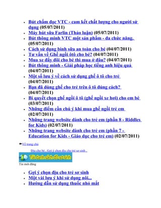 •   Bút chấm đọc VTC - cam kết chất lượng cho người sử
       dụng (05/07/2011)
   •   Máy hút sữa Farlin (Thảo luận) (05/07/2011)
   •   Bút thông minh VTC một sản phẩm - đa chức năng.
       (05/07/2011)
   •   Cách sử dụng bình sữa an toàn cho bé (04/07/2011)
   •   Tư vấn về Ghế ngồi ôtô cho bé? (04/07/2011)
   •   Mua xe đẩy đôi cho bé thì mua ở đâu? (04/07/2011)
   •   Bút thông minh - Giải pháp học tiếng anh hiệu quả
       (04/07/2011)
   •   Một số lưu ý về cách sử dụng ghế ô tô cho trẻ
       (04/07/2011)
   •   Bạn đã dùng ghế cho trẻ trên ô tô đúng cách?
       (04/07/2011)
   •   Bí quyết chọn ghế ngồi ô tô (ghế ngồi xe hơi) cho em bé
       (03/07/2011)
   •   Những điểm cần chú ý khi mua ghế ngồi trẻ em
       (02/07/2011)
   •   Những trang website dành cho trẻ em (phần 8 - Riddles
       for Kids) (02/07/2011)
   •   Những trang website dành cho trẻ em (phần 7 -
       Education for Kids - Giáo dục cho trẻ em) (02/07/2011)
  Về trang chủ

        Địu cho bé , Gợi ý chọn địu cho trẻ sơ sinh ,



Tin mới đăng

   •   Gợi ý chọn địu cho trẻ sơ sinh
   •   Một vài lưu ý khi sử dụng nôi...
   •   Hướng dẫn sử dụng thuốc nhỏ mắt
 