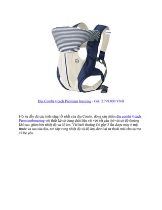 Địu Combi 4 cách Premium breezing - Giá: 2.799.000 VNĐ



Hội tụ đầy đủ các tính năng tốt nhất của địu Combi, dòng sản phẩm địu combi 4 cách
Premiumbreezing với thiết kế sử dụng chất liệu vải với kết cấu thớ vải có độ thoáng
khí cao, giảm bớt nhiệt độ và độ ẩm. Vải lưới thoáng khí gấp 3 lần được may ở mặt
trước và sau của địu, nơi tập trung nhiệt độ và độ ẩm, đem lại sự thoải mái cho cả mẹ
và bé yêu.
 