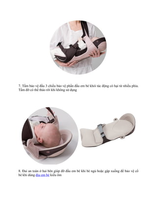 7. Tấm bảo vệ đầu 3 chiều bảo vệ phần đầu em bé khỏi tác động có hại từ nhiều phía.
Tấm đỡ có thể tháo rời khi không sử dụng




8. Đai an toàn ở hai bên giúp đỡ đầu em bé khi bé ngủ hoặc gập xuống để bảo vệ cổ
bé khi dùng địu em bé kiểu ôm
 