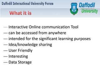 --- Interactive Online communication Tool
--- can be accessed from anywhere
--- intended for the significant learning purposes
--- Idea/knowledge sharing
--- User Friendly
--- Interesting
--- Data Storage
 
