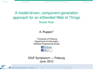 Outline Introduction A Meta-Model for an eXtended WoT Conclusion
A model-driven, component generation
approach for an eXtended Web of Things
Sneak Peak
A. Ruppen1
1University of Fribourg
Department of Informatics
Software Engineering Group
DIUF Symposium — Fribourg
June, 2013
 