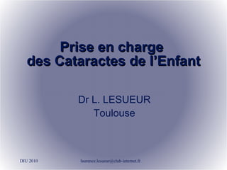Prise en charge  des Cataractes de l’Enfant DIU 2010 [email_address] Dr L. LESUEUR Toulouse 
