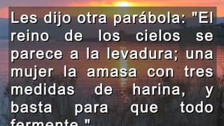 Les dijo otra parábola: "ElLes dijo otra parábola: "El
reino de los cielos sereino de los cielos se
parece a la levadura; unaparece a la levadura; una
mujer la amasa con tresmujer la amasa con tres
medidas de harina, ymedidas de harina, y
basta para que todobasta para que todo
 