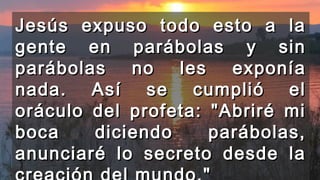 Jesús expuso todo esto a laJesús expuso todo esto a la
gente en parábolas y singente en parábolas y sin
parábolas no les exponíaparábolas no les exponía
nada. Así se cumplió elnada. Así se cumplió el
oráculo del profeta: "Abriré mioráculo del profeta: "Abriré mi
boca diciendo parábolas,boca diciendo parábolas,
anunciaré lo secreto desde laanunciaré lo secreto desde la
 