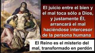 El juicio entre el bien yEl juicio entre el bien y
el mal toca sólo a Dios,el mal toca sólo a Dios,
y justamente Él,y justamente Él,
arrancará el malarrancará el mal
haciéndose intercesorhaciéndose intercesor
de la persona humanade la persona humana
El Reino es el misterio del
mal, transformado en perdón
 
