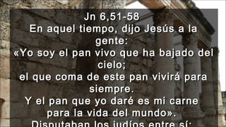 Jn 6,51-58Jn 6,51-58
En aquel tiempo, dijo Jesús a laEn aquel tiempo, dijo Jesús a la
gente:gente:
«Yo soy el pan vivo que ha bajado del«Yo soy el pan vivo que ha bajado del
cielo;cielo;
el que coma de este pan vivirá parael que coma de este pan vivirá para
siempre.siempre.
Y el pan que yo daré es mi carneY el pan que yo daré es mi carne
para la vida del mundo».para la vida del mundo».
 