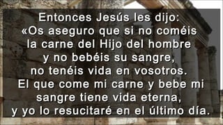 Entonces Jesús les dijo:Entonces Jesús les dijo:
«Os aseguro que si no coméis«Os aseguro que si no coméis
la carne del Hijo del hombrela carne del Hijo del hombre
y no bebéis su sangre,y no bebéis su sangre,
no tenéis vida en vosotros.no tenéis vida en vosotros.
El que come mi carne y bebe miEl que come mi carne y bebe mi
sangre tiene vida eterna,sangre tiene vida eterna,
y yo lo resucitaré en el último día.y yo lo resucitaré en el último día.
 