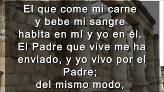 El que come mi carneEl que come mi carne
y bebe mi sangrey bebe mi sangre
habita en mí y yo en él.habita en mí y yo en él.
El Padre que vive me haEl Padre que vive me ha
enviado, y yo vivo por elenviado, y yo vivo por el
Padre;Padre;
del mismo modo,del mismo modo,
 