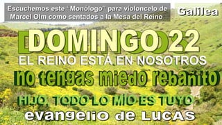 GalileaGalileaEscuchemos este “Monólogo” para violoncelo deEscuchemos este “Monólogo” para violoncelo de
Marcel Olm como sentados a la Mesa del ReinoMarcel Olm como sentados a la Mesa del Reino
EL REINO ESTÁ EN NOSOTROSEL REINO ESTÁ EN NOSOTROS
HIJO, TODO LO MÍO ES TUYOHIJO, TODO LO MÍO ES TUYO
 