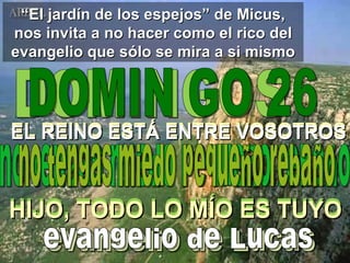 “ El jardín de los espejos” de Micus, nos invita a no hacer como el rico del evangelio que sólo se mira a si mismo DOMINGOS DOMIN GO 26 EL REINO ESTÁ ENTRE VOSOTROS no tengas miedo pequeño rebaño evangelio de Lucas EL REINO ESTÁ ENTRE VOSOTROS no tengas miedo pequeño rebaño evangelio de Lucas HIJO, TODO LO MÍO ES TUYO HIJO, TODO LO MÍO ES TUYO 