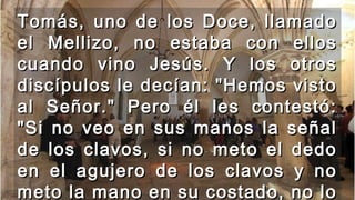 Tomás, uno de los Doce, llamadoTomás, uno de los Doce, llamado
el Mellizo, no estaba con ellosel Mellizo, no estaba con ellos
cuando vino Jesús. Y los otroscuando vino Jesús. Y los otros
discípulos le decían: "Hemos vistodiscípulos le decían: "Hemos visto
al Señor." Pero él les contestó:al Señor." Pero él les contestó:
"Si no veo en sus manos la señal"Si no veo en sus manos la señal
de los clavos, si no meto el dedode los clavos, si no meto el dedo
en el agujero de los clavos y noen el agujero de los clavos y no
meto la mano en su costado, no lometo la mano en su costado, no lo
 