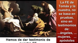 Hemos de dar testimonio deHemos de dar testimonio de
La FE deLa FE de
Tomás y laTomás y la
nuestra, nonuestra, no
se basa ense basa en
pruebas,pruebas,
sino ensino en
testimoniostestimonios
de:de:
...ángeles, ......ángeles, ...
mujeres, ...mujeres, ...
apóstolesapóstoles
 
