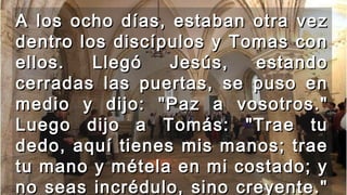 A los ocho días, estaban otra vezA los ocho días, estaban otra vez
dentro los discípulos y Tomas condentro los discípulos y Tomas con
ellos. Llegó Jesús, estandoellos. Llegó Jesús, estando
cerradas las puertas, se puso encerradas las puertas, se puso en
medio y dijo: "Paz a vosotros."medio y dijo: "Paz a vosotros."
Luego dijo a Tomás: "Trae tuLuego dijo a Tomás: "Trae tu
dedo, aquí tienes mis manos; traededo, aquí tienes mis manos; trae
tu mano y métela en mi costado; ytu mano y métela en mi costado; y
no seas incrédulo, sino creyente."no seas incrédulo, sino creyente."
 