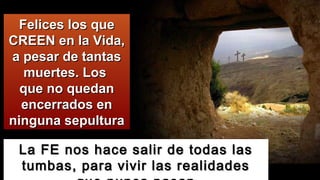 La FE nos hace salir de todas lasLa FE nos hace salir de todas las
tumbas, para vivir las realidadestumbas, para vivir las realidades
Felices los queFelices los que
CREEN en la Vida,CREEN en la Vida,
a pesar de tantasa pesar de tantas
muertes. Losmuertes. Los
que no quedanque no quedan
encerrados enencerrados en
ninguna sepulturaninguna sepultura
 