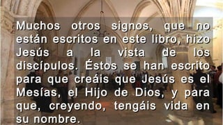 Muchos otros signos, que noMuchos otros signos, que no
están escritos en este libro, hizoestán escritos en este libro, hizo
Jesús a la vista de losJesús a la vista de los
discípulos. Éstos se han escritodiscípulos. Éstos se han escrito
para que creáis que Jesús es elpara que creáis que Jesús es el
Mesías, el Hijo de Dios, y paraMesías, el Hijo de Dios, y para
que, creyendo, tengáis vida enque, creyendo, tengáis vida en
su nombre.su nombre.
 