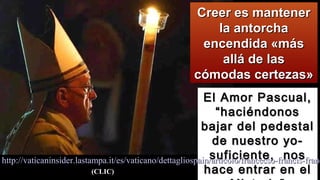 El Amor Pascual,El Amor Pascual,
“haciéndonos“haciéndonos
bajar del pedestalbajar del pedestal
de nuestro yo-de nuestro yo-
suficiente, nossuficiente, nos
hace entrar en elhace entrar en el
Creer es mantenerCreer es mantener
la antorchala antorcha
encendida «másencendida «más
allá de lasallá de las
cómodas certezas»cómodas certezas»
http://vaticaninsider.lastampa.it/es/vaticano/dettagliospain/articolo/francecso-francis-franchttp://vaticaninsider.lastampa.it/es/vaticano/dettagliospain/articolo/francecso-francis-franc
(CLIC)(CLIC)
 