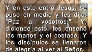 Y en esto entró Jesús, seY en esto entró Jesús, se
puso en medio y les dijo:puso en medio y les dijo:
"Paz a vosotros." Y,"Paz a vosotros." Y,
diciendo esto, les enseñódiciendo esto, les enseñó
las manos y el costado. Ylas manos y el costado. Y
los discípulos se llenaronlos discípulos se llenaron
de alegría al ver al Señor.de alegría al ver al Señor.
 