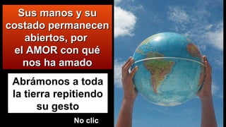 Abrámonos a toda
la tierra repitiendo
su gesto
Sus manos y suSus manos y su
costado permanecencostado permanecen
abiertos, porabiertos, por
el AMOR con quéel AMOR con qué
nos ha amadonos ha amado
No clicNo clic
 