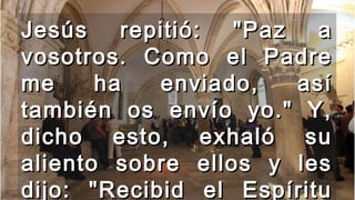 Jesús repitió: "Paz aJesús repitió: "Paz a
vosotros. Como el Padrevosotros. Como el Padre
me ha enviado, asíme ha enviado, así
también os envío yo." Y,también os envío yo." Y,
dicho esto, exhaló sudicho esto, exhaló su
aliento sobre ellos y lesaliento sobre ellos y les
dijo: "Recibid el Espíritudijo: "Recibid el Espíritu
 
