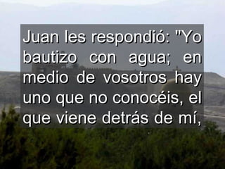 Juan les respondió: "Yo bautizo con agua; en medio de vosotros hay uno que no conocéis, el que viene detrás de mí,  