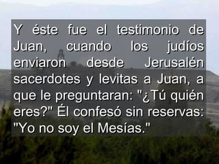 Y éste fue el testimonio de Juan, cuando los judíos enviaron desde Jerusalén sacerdotes y levitas a Juan, a que le preguntaran: "¿Tú quién eres?" Él confesó sin reservas: "Yo no soy el Mesías."  