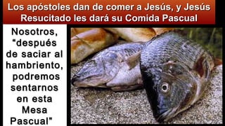 Nosotros,Nosotros,
“después“después
de saciar alde saciar al
hambriento,hambriento,
podremospodremos
sentarnossentarnos
en estaen esta
MesaMesa
Pascual”Pascual”
Los apóstoles dan de comer a Jesús, y JesúsLos apóstoles dan de comer a Jesús, y Jesús
Resucitado les dará su Comida PascualResucitado les dará su Comida Pascual
 