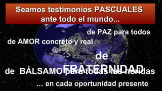 de AMOR concreto y real
… en cada oportunidad presente
de BÁLSAMO para todas las heridas
de PAZ para todos
de
FRATERNIDAD
Seamos testimonios PASCUALESSeamos testimonios PASCUALES
ante todo el mundo...ante todo el mundo...
 