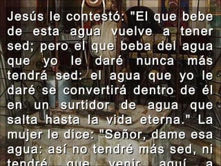Jesús le contestó: "El que bebe de esta agua vuelve a tener sed; pero el que beba del agua que yo le daré nunca más tendrá sed: el agua que yo le daré se convertirá dentro de él en un surtidor de agua que salta hasta la vida eterna." La mujer le dice: "Señor, dame esa agua: así no tendré más sed, ni tendré que venir aquí a sacarla."  