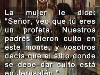 La mujer le dice: "Señor, veo que tú eres un profeta. Nuestros padres dieron culto en este monte, y vosotros decís que el sitio donde se debe dar culto está en Jerusalén."  