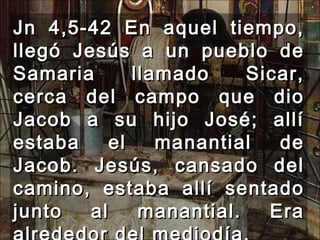 Jn 4,5-42 En aquel tiempo, llegó Jesús a un pueblo de Samaria llamado Sicar, cerca del campo que dio Jacob a su hijo José; allí estaba el manantial de Jacob. Jesús, cansado del camino, estaba allí sentado junto al manantial. Era alrededor del mediodía.  